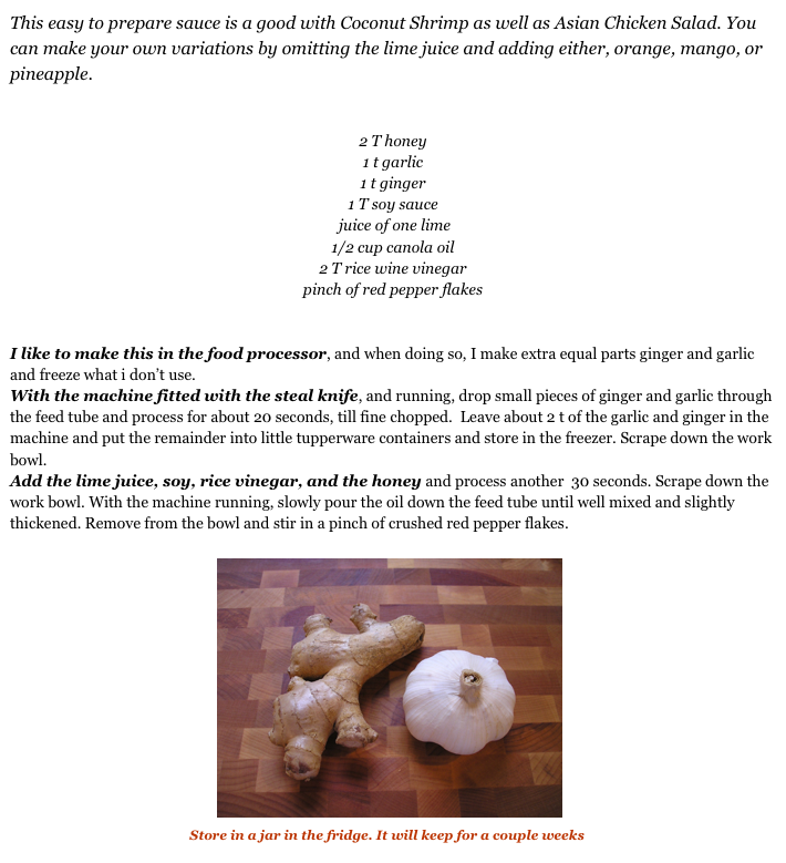 This easy to prepare sauce is a good with Coconut Shrimp as well as Asian Chicken Salad. You can make your own variations by omitting the lime juice and adding either, orange, mango, or pineapple.2 T honey
1 t garlic
1 t ginger1 T soy sauce
 juice of one lime	1/2 cup canola oil
2 T rice wine vinegar
pinch of red pepper flakes

I like to make this in the food processor, and when doing so, I make extra equal parts ginger and garlic and freeze what i don’t use.
With the machine fitted with the steal knife, and running, drop small pieces of ginger and garlic through the feed tube and process for about 20 seconds, till fine chopped.  Leave about 2 t of the garlic and ginger in the machine and put the remainder into little tupperware containers and store in the freezer. Scrape down the work bowl.
Add the lime juice, soy, rice vinegar, and the honey and process another  30 seconds. Scrape down the work bowl. With the machine running, slowly pour the oil down the feed tube until well mixed and slightly thickened. Remove from the bowl and stir in a pinch of crushed red pepper flakes.                                             ￼
                                       Store in a jar in the fridge. It will keep for a couple weeks