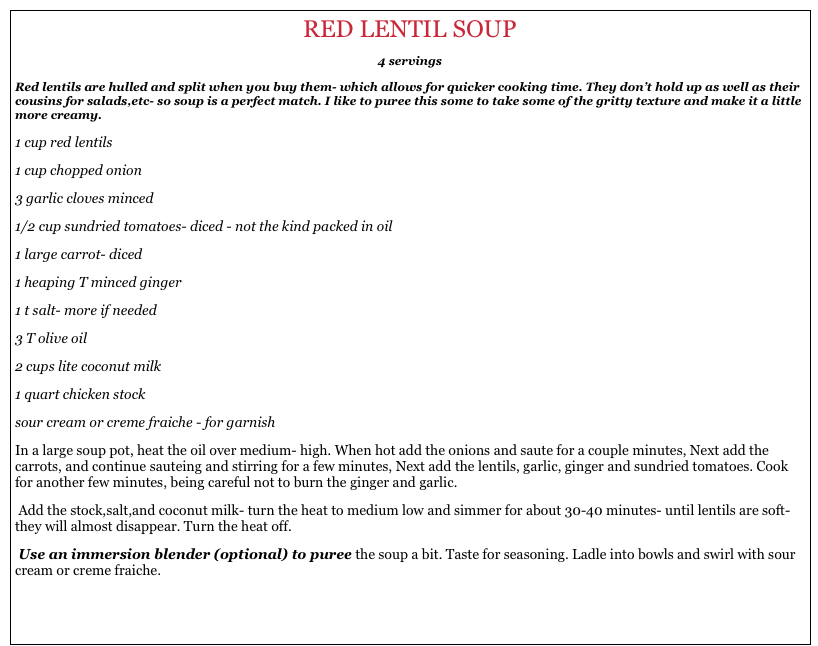 RED LENTIL SOUP                                                              
4 servings
Red lentils are hulled and split when you buy them- which allows for quicker cooking time. They don’t hold up as well as their cousins for salads,etc- so soup is a perfect match. I like to puree this some to take some of the gritty texture and make it a little more creamy.
1 cup red lentils
1 cup chopped onion
3 garlic cloves minced
1/2 cup sundried tomatoes- diced - not the kind packed in oil
1 large carrot- diced
1 heaping T minced ginger 
1 t salt- more if needed
3 T olive oil
2 cups lite coconut milk
1 quart chicken stock
sour cream or creme fraiche - for garnish
In a large soup pot, heat the oil over medium- high. When hot add the onions and saute for a couple minutes, Next add the carrots, and continue sauteing and stirring for a few minutes, Next add the lentils, garlic, ginger and sundried tomatoes. Cook for another few minutes, being careful not to burn the ginger and garlic.
 Add the stock,salt,and coconut milk- turn the heat to medium low and simmer for about 30-40 minutes- until lentils are soft- they will almost disappear. Turn the heat off.
 Use an immersion blender (optional) to puree the soup a bit. Taste for seasoning. Ladle into bowls and swirl with sour cream or creme fraiche.
                                                                                                                                                                            back to home
                                                                                                                                                                                             